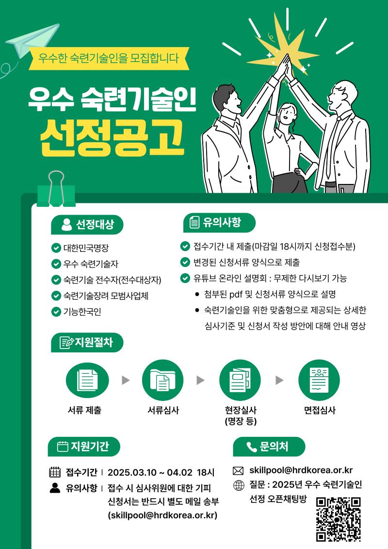 
우수한 숙련기술인을 모집합니다.
우수 숙련기술인 선정공고
선정대상: 대한민국명장, 우수 숙련기술자, 숙련기술 전수자(전수대상자), 숙련기술장려 모범사업체, 기능한국인
유의사항:
1. 접수기간 내 제출(마감일 18시까지 신청접수분)
2. 변경된 신청서류 양식으로 제출
3. 유튜브 온라인 설명회: 무제한 다시보기 가능
- 첨부된 pdf 및 신청서류 양식으로 설명
- 숙련기술인을 위한 맞춤형으로 제공되는 상세한 심사기준 및 신청서 작성 방안에 대해 안내 영상
지원절차: 서류제출 - 서류심사 - 현장실사(명장 등) - 면접심사
지원기간: 접수기간 2025.03.10 ~ 04.02 18시 유의사항 접수 시 심사위원에 대한 기피 신청서는 반드시 별도 메일 송부
문의처 skillpool@hrdkorea.or.kr
질문: 2025년 우수 숙련기술인 선정 오픈채팅방

